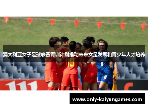 澳大利亚女子足球联赛青训计划推动未来女足发展和青少年人才培养