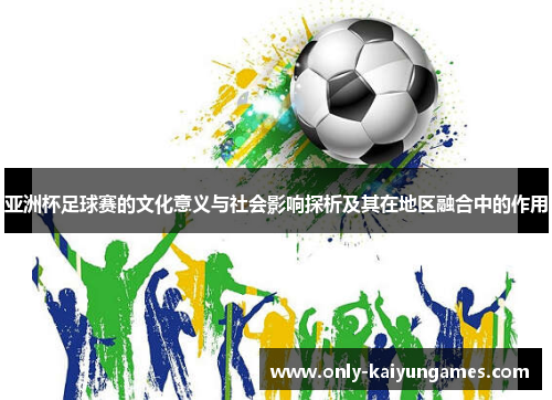 亚洲杯足球赛的文化意义与社会影响探析及其在地区融合中的作用