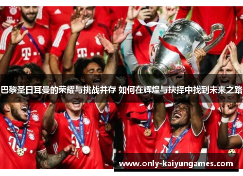 巴黎圣日耳曼的荣耀与挑战并存 如何在辉煌与抉择中找到未来之路