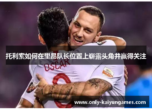 托利索如何在里昂队长位置上崭露头角并赢得关注