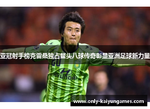 亚冠射手榜克雷桑独占鳌头八球传奇彰显亚洲足球新力量