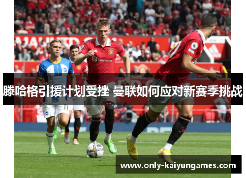 滕哈格引援计划受挫 曼联如何应对新赛季挑战
