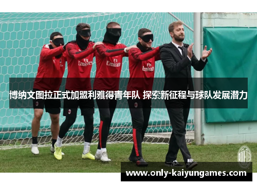 博纳文图拉正式加盟利雅得青年队 探索新征程与球队发展潜力
