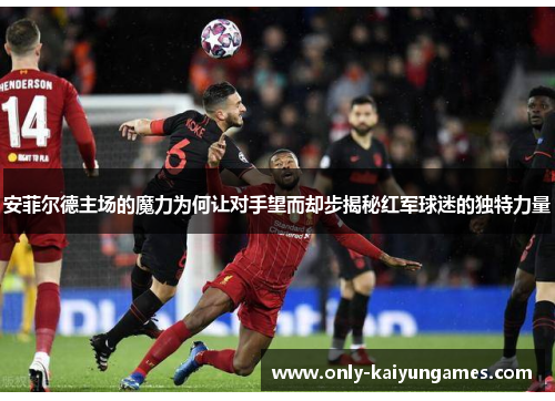 安菲尔德主场的魔力为何让对手望而却步揭秘红军球迷的独特力量