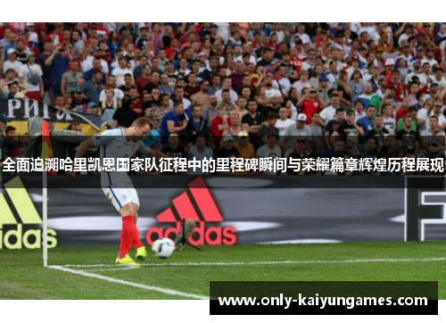 全面追溯哈里凯恩国家队征程中的里程碑瞬间与荣耀篇章辉煌历程展现