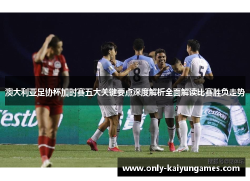 澳大利亚足协杯加时赛五大关键要点深度解析全面解读比赛胜负走势